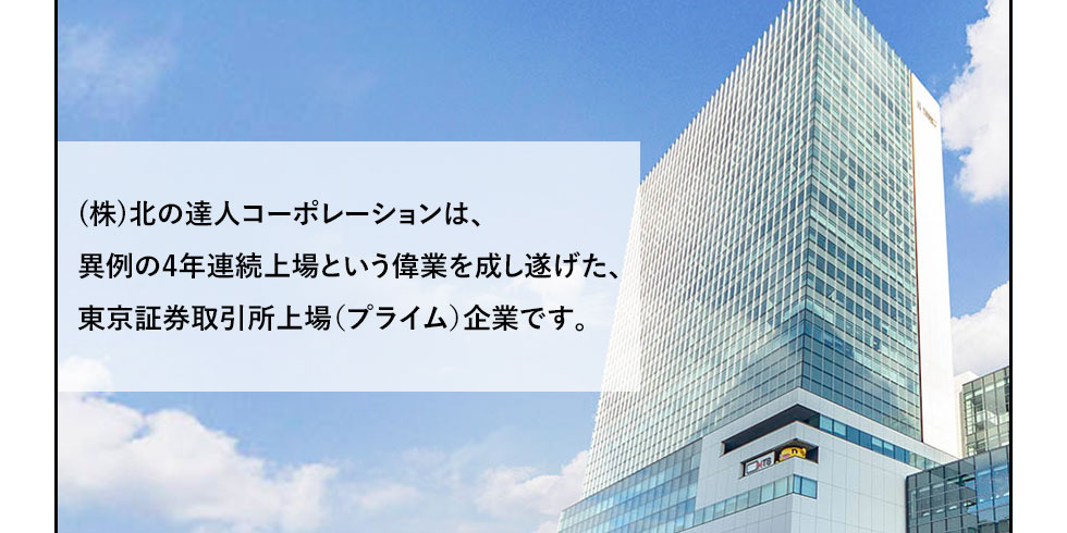 (株)北の達人コーポレーションは、異例の4年連続上場という偉業を成し遂げた、東京証券取引所上場（プライム）企業です。